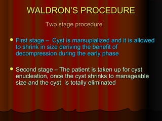 WWAALLDDRROONN’’SS PPRROOCCEEDDUURREE 
TTwwoo ssttaaggee pprroocceedduurree 
FFiirrsstt ssttaaggee –– CCyysstt iiss mmaarrssuuppiiaalliizzeedd aanndd iitt iiss aalllloowweedd 
ttoo sshhrriinnkk iinn ssiizzee ddeerriivviinngg tthhee bbeenneeffiitt ooff 
ddeeccoommpprreessssiioonn dduurriinngg tthhee eeaarrllyy pphhaassee 
SSeeccoonndd ssttaaggee –– TThhee ppaattiieenntt iiss ttaakkeenn uupp ffoorr ccyysstt 
eennuucclleeaattiioonn,, oonnccee tthhee ccyysstt sshhrriinnkkss ttoo mmaannaaggeeaabbllee 
ssiizzee aanndd tthhee ccyysstt iiss ttoottaallllyy eelliimmiinnaatteedd 
 