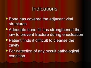 IInnddiiccaattiioonnss 
BBoonnee hhaass ccoovveerreedd tthhee aaddjjaacceenntt vviittaall 
ssttrruuccttuurreess 
AAddeeqquuaattee bboonnee ffiillll hhaass ssttrreennggtthheenneedd tthhee 
jjaaww ttoo pprreevveenntt ffrraaccttuurree dduurriinngg eennuucclleeaattiioonn 
PPaattiieenntt ffiinnddss iitt ddiiffffiiccuulltt ttoo cclleeaannssee tthhee 
ccaavviittyy 
FFoorr ddeetteeccttiioonn ooff aannyy ooccccuulltt ppaatthhoollooggiiccaall 
ccoonnddiittiioonn. 
 