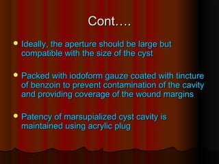 CCoonntt…….. 
IIddeeaallllyy,, tthhee aappeerrttuurree sshhoouulldd bbee llaarrggee bbuutt 
ccoommppaattiibbllee wwiitthh tthhee ssiizzee ooff tthhee ccyysstt 
PPaacckkeedd wwiitthh iiooddooffoorrmm ggaauuzzee ccooaatteedd wwiitthh ttiinnccttuurree 
ooff bbeennzzooiinn ttoo pprreevveenntt ccoonnttaammiinnaattiioonn ooff tthhee ccaavviittyy 
aanndd pprroovviiddiinngg ccoovveerraaggee ooff tthhee wwoouunndd mmaarrggiinnss 
PPaatteennccyy ooff mmaarrssuuppiiaalliizzeedd ccyysstt ccaavviittyy iiss 
mmaaiinnttaaiinneedd uussiinngg aaccrryylliicc pplluugg 
 