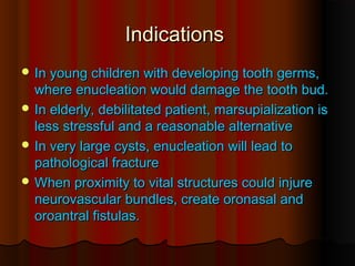 IInnddiiccaattiioonnss 
IInn yyoouunngg cchhiillddrreenn wwiitthh ddeevveellooppiinngg ttooootthh ggeerrmmss,, 
wwhheerree eennuucclleeaattiioonn wwoouulldd ddaammaaggee tthhee ttooootthh bbuudd.. 
IInn eellddeerrllyy,, ddeebbiilliittaatteedd ppaattiieenntt,, mmaarrssuuppiiaalliizzaattiioonn iiss 
lleessss ssttrreessssffuull aanndd aa rreeaassoonnaabbllee aalltteerrnnaattiivvee 
IInn vveerryy llaarrggee ccyyssttss,, eennuucclleeaattiioonn wwiillll lleeaadd ttoo 
ppaatthhoollooggiiccaall ffrraaccttuurree 
WWhheenn pprrooxxiimmiittyy ttoo vviittaall ssttrruuccttuurreess ccoouulldd iinnjjuurree 
nneeuurroovvaassccuullaarr bbuunnddlleess,, ccrreeaattee oorroonnaassaall aanndd 
oorrooaannttrraall ffiissttuullaass.. 
 