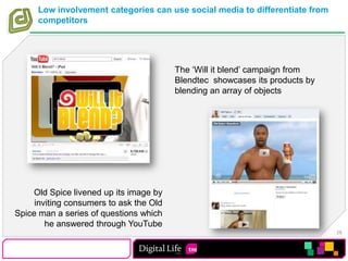 Low involvement categories can use social media to differentiate from competitorsThe ‘Will it blend’ campaign from Blendtec  showcases its products by blending an array of objectsOld Spice livened up its image by inviting consumers to ask the Old Spice man a series of questions which he answered through YouTube