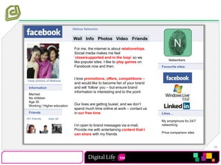 Melissa NetworkerWallPhotosVideoInfoFriendsFor me, the internet is about relationships. Social media makes me feel ‘close/supported and in the loop’ so we like popular sites. I like to play games on Facebook now and then.I love promotions, offers, competitions – and would like to become fan of your brand and will ‘follow’ you – but ensure brand information is interesting and to the pointOur lives are getting busier, and we don’t spend much time online at work – contact us in our free time I’m open to brand messages via e-mail, Provide me with entertaining content that I can share with my friendsNetworkersFavourite sites:View photos of MelissaInformationMarriedNo childrenAge 35Working / Higher educationFriendsLikes…161 friends	view allMy smartphone for 24/7 networkingPrice comparison sites