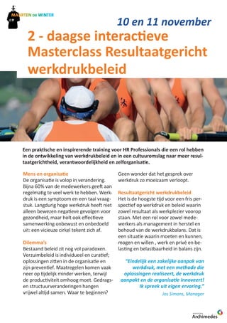 10 en 11 november 
2 - daagse interactieve 
Masterclass Resultaatgericht 
werkdrukbeleid 
Een praktische en inspirerende training voor HR Professionals die een rol hebben 
in de ontwikkeling van werkdrukbeleid en in een cultuuromslag naar meer resul-taatgerichtheid, 
Mens en organisatie 
De organisatie is volop in verandering. 
Bijna 60% van de medewerkers geeft aan 
regelmatig te veel werk te hebben. Werk-druk 
is een symptoom en een taai vraag-stuk. 
Langdurig hoge werkdruk heeft niet 
alleen bewezen negatieve gevolgen voor 
gezondheid, maar holt ook effectieve 
samenwerking onbewust en onbedoeld 
uit: een vicieuze cirkel tekent zich af. 
Dilemma’s 
Bestaand beleid zit nog vol paradoxen. 
Verzuimbeleid is individueel en curatief; 
oplossingen zitten in de organisatie en 
zijn preventief. Maatregelen komen vaak 
neer op tijdelijk minder werken, terwijl 
de productiviteit omhoog moet. Gedrags-en 
structuurveranderingen hangen 
vrijwel altijd samen. Waar te beginnen? 
Archimedes 
werkdruk hanteerbaar 
KENNISNETWERK 
verantwoordelijkheid en zelforganisatie. 
Geen wonder dat het gesprek over 
werkdruk zo moeizaam verloopt. 
Resultaatgericht werkdrukbeleid 
Het is de hoogste tijd voor een fris per-spectief 
op werkdruk en beleid waarin 
zowel resultaat als werkplezier voorop 
staan. Met een rol voor zowel mede-werkers 
als management in herstel en 
behoud van de werkdrukbalans. Dat is 
een situatie waarin moeten en kunnen, 
mogen en willen , werk en privé en be-lasting 
en belastbaarheid in balans zijn. 
“Eindelijk een zakelijke aanpak van 
werkdruk, met een methode die 
oplossingen realiseert, de werkdruk 
aanpakt en de organisatie innoveert! 
Ik spreek uit eigen ervaring.” 
Jos Simons, Manager 
 