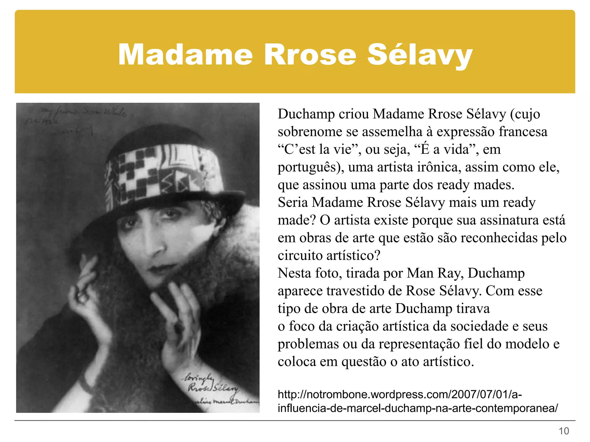 Madame Rrose Sélavy
        Duchamp criou Madame Rrose Sélavy (cujo
        sobrenome se assemelha à expressão francesa
        “C’est la vie”, ou seja, “É a vida”, em
        português), uma artista irônica, assim como ele,
        que assinou uma parte dos ready mades.
        Seria Madame Rrose Sélavy mais um ready
        made? O artista existe porque sua assinatura está
        em obras de arte que estão são reconhecidas pelo
        circuito artístico?
        Nesta foto, tirada por Man Ray, Duchamp
        aparece travestido de Rose Sélavy. Com esse
        tipo de obra de arte Duchamp tirava
        o foco da criação artística da sociedade e seus
        problemas ou da representação fiel do modelo e
        coloca em questão o ato artístico.

        http://notrombone.wordpress.com/2007/07/01/a-
        influencia-de-marcel-duchamp-na-arte-contemporanea/
                                                              10
 