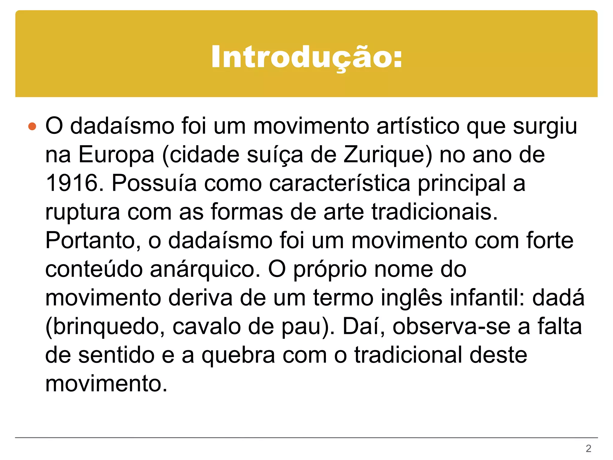 Introdução:

 O dadaísmo foi um movimento artístico que surgiu
 na Europa (cidade suíça de Zurique) no ano de
 1916. Possuía como característica principal a
 ruptura com as formas de arte tradicionais.
 Portanto, o dadaísmo foi um movimento com forte
 conteúdo anárquico. O próprio nome do
 movimento deriva de um termo inglês infantil: dadá
 (brinquedo, cavalo de pau). Daí, observa-se a falta
 de sentido e a quebra com o tradicional deste
 movimento.

                                                       2
 