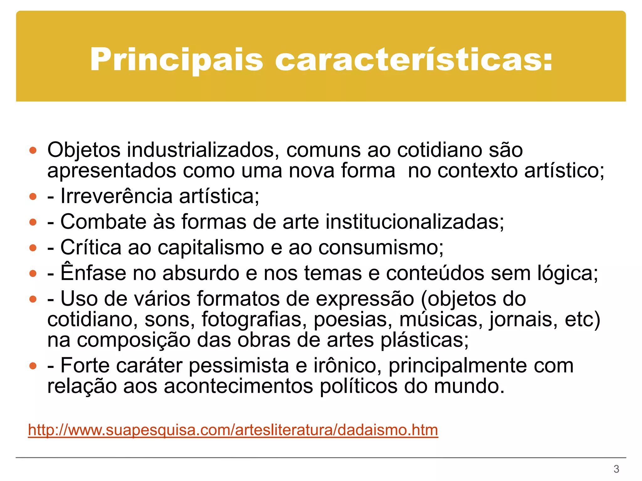 Principais características:

 Objetos industrializados, comuns ao cotidiano são
    apresentados como uma nova forma no contexto artístico;
   - Irreverência artística;
   - Combate às formas de arte institucionalizadas;
   - Crítica ao capitalismo e ao consumismo;
   - Ênfase no absurdo e nos temas e conteúdos sem lógica;
   - Uso de vários formatos de expressão (objetos do
    cotidiano, sons, fotografias, poesias, músicas, jornais, etc)
    na composição das obras de artes plásticas;
   - Forte caráter pessimista e irônico, principalmente com
    relação aos acontecimentos políticos do mundo.
http://www.suapesquisa.com/artesliteratura/dadaismo.htm

                                                                    3
 