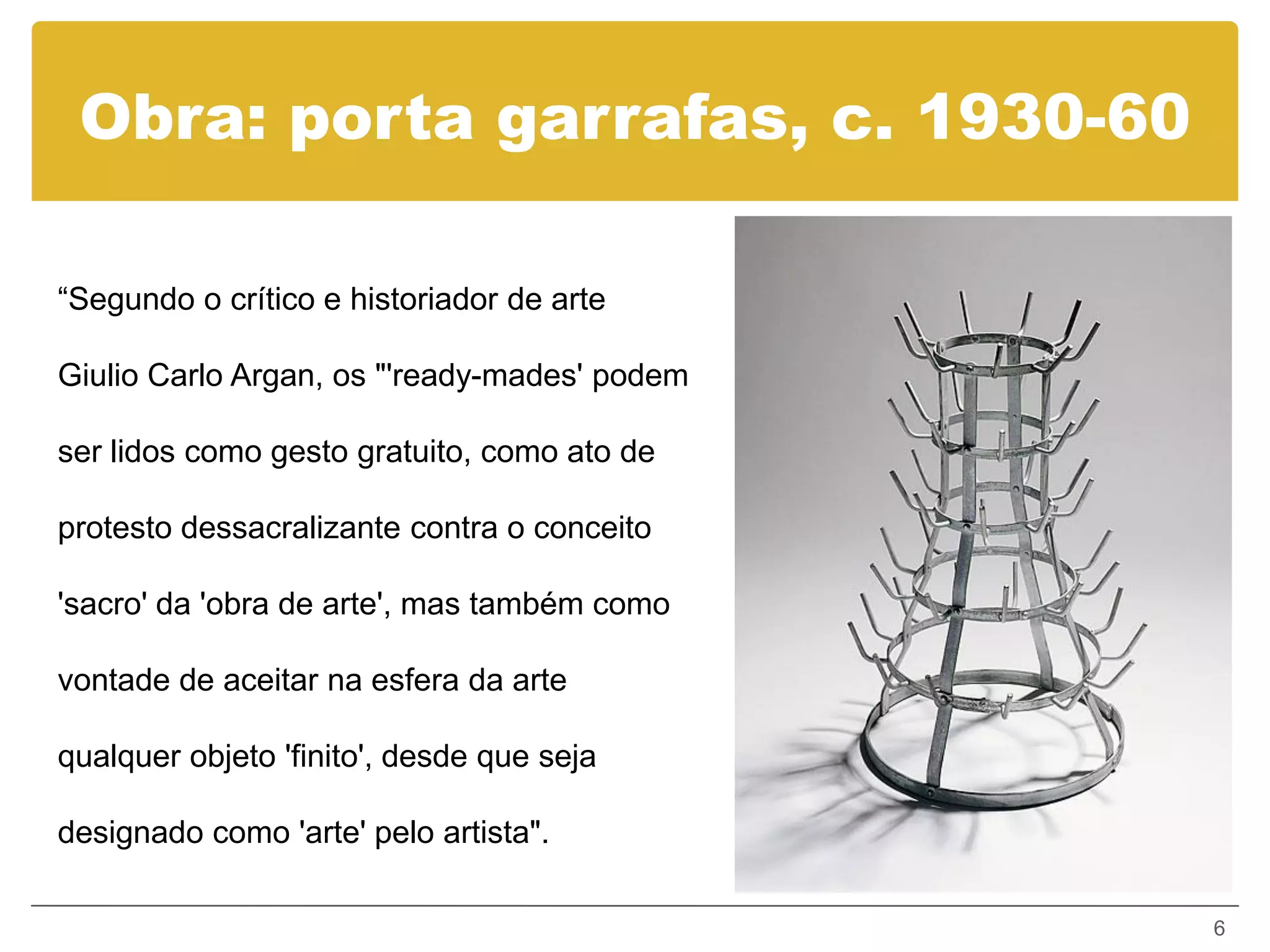 Obra: porta garrafas, c. 1930-60

“Segundo o crítico e historiador de arte

Giulio Carlo Argan, os "'ready-mades' podem

ser lidos como gesto gratuito, como ato de

protesto dessacralizante contra o conceito

'sacro' da 'obra de arte', mas também como

vontade de aceitar na esfera da arte

qualquer objeto 'finito', desde que seja

designado como 'arte' pelo artista".

                                              6
 