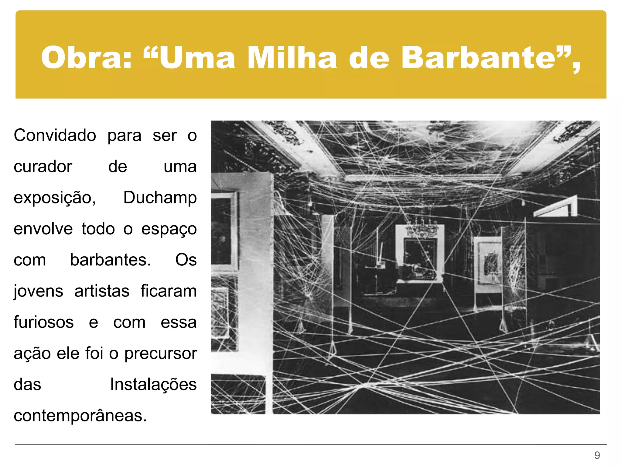 Obra: “Uma Milha de Barbante”,

Convidado para ser o
curador      de     uma
exposição,    Duchamp
envolve todo o espaço
com    barbantes.    Os
jovens artistas ficaram
furiosos e com essa
ação ele foi o precursor
das          Instalações
contemporâneas.

                                    9
 