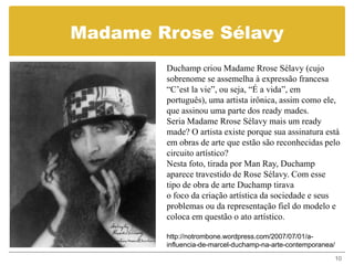 Madame Rrose Sélavy
        Duchamp criou Madame Rrose Sélavy (cujo
        sobrenome se assemelha à expressão francesa
        “C’est la vie”, ou seja, “É a vida”, em
        português), uma artista irônica, assim como ele,
        que assinou uma parte dos ready mades.
        Seria Madame Rrose Sélavy mais um ready
        made? O artista existe porque sua assinatura está
        em obras de arte que estão são reconhecidas pelo
        circuito artístico?
        Nesta foto, tirada por Man Ray, Duchamp
        aparece travestido de Rose Sélavy. Com esse
        tipo de obra de arte Duchamp tirava
        o foco da criação artística da sociedade e seus
        problemas ou da representação fiel do modelo e
        coloca em questão o ato artístico.

        http://notrombone.wordpress.com/2007/07/01/a-
        influencia-de-marcel-duchamp-na-arte-contemporanea/
                                                              10
 