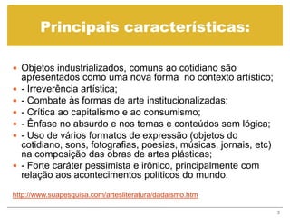 Principais características:

 Objetos industrializados, comuns ao cotidiano são
    apresentados como uma nova forma no contexto artístico;
   - Irreverência artística;
   - Combate às formas de arte institucionalizadas;
   - Crítica ao capitalismo e ao consumismo;
   - Ênfase no absurdo e nos temas e conteúdos sem lógica;
   - Uso de vários formatos de expressão (objetos do
    cotidiano, sons, fotografias, poesias, músicas, jornais, etc)
    na composição das obras de artes plásticas;
   - Forte caráter pessimista e irônico, principalmente com
    relação aos acontecimentos políticos do mundo.
http://www.suapesquisa.com/artesliteratura/dadaismo.htm

                                                                    3
 
