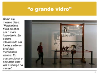 “o grande vidro”
Como ele
mesmo disse:
“Para mim o
título da obra
era o mais
importante. Eu
estava
interessado em
ideias e não em
produtos
meramente
visuais. Eu
queria colocar a
arte mais uma
vez a serviço da
mente”.
                                      8
 