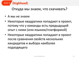 Откуда мы знаем, что скачивать?
• А мы не знаем
• Некоторые квадратики попадают в проект,
потому что у команды есть предыдущий
опыт с ними (или языком/платформой)
• Некоторые квадратики попадают в проект
после сравнения свойств нескольких
кандидатов и выбора наиболее
подходящего
dev.it-portfolio.net 10
 