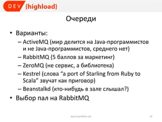 Очереди
• Варианты:
– ActiveMQ (мир делится на Java-программистов
и не Java-программистов, среднего нет)
– RabbitMQ (5 баллов за маркетинг)
– ZeroMQ (не сервис, а библиотека)
– Kestrel (слова “a port of Starling from Ruby to
Scala” звучат как приговор)
– Beanstalkd (кто-нибудь в зале слышал?)
• Выбор пал на RabbitMQ
dev.it-portfolio.net 16
 