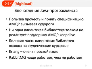 Впечатления Java-программиста
• Попытка прочесть и понять спецификацию
AMQP вызывает судороги
• Ни одна клиентская библиотека толком не
реализует поддержку AMQP keepalive
• Большая часть клиентских библиотек
похожа на студенческие курсовые
• Erlang – очень простой язык
• RabbitMQ чаще работает, чем не работает
dev.it-portfolio.net 17
 