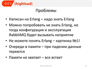 Проблемы
• Написан на Erlang – надо знать Erlang
• Можно попробовать не знать Erlang, но
тогда конфигурация и эксплуатация
RabbitMQ будет вызывать неприятие
• Не можете понять Erlang – картинка №1!
• Очереди в памяти – при падении данные
теряются
• Памяти не хватает – все встает
dev.it-portfolio.net 18
 
