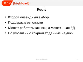 Redis
• Второй очевидный выбор
• Поддерживает списки
• Может работать как кэш, а может – как БД
• По умолчанию сохраняет данные на диск
dev.it-portfolio.net 24
 