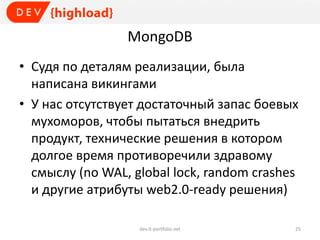 MongoDB
• Судя по деталям реализации, была
написана викингами
• У нас отсутствует достаточный запас боевых
мухоморов, чтобы пытаться внедрить
продукт, технические решения в котором
долгое время противоречили здравому
смыслу (no WAL, global lock, random crashes
и другие атрибуты web2.0-ready решения)
dev.it-portfolio.net 25
 
