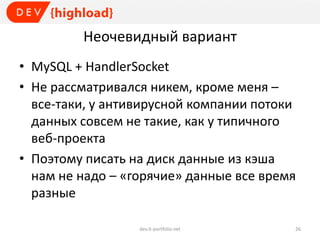 Неочевидный вариант
• MySQL + HandlerSocket
• Не рассматривался никем, кроме меня –
все-таки, у антивирусной компании потоки
данных совсем не такие, как у типичного
веб-проекта
• Поэтому писать на диск данные из кэша
нам не надо – «горячие» данные все время
разные
dev.it-portfolio.net 26
 