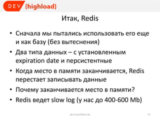 Итак, Redis
• Сначала мы пытались использовать его еще
и как базу (без вытеснения)
• Два типа данных – с установленным
expiration date и персистентные
• Когда место в памяти заканчивается, Redis
перестает записывать данные
• Почему заканчивается место в памяти?
• Redis ведет slow log (у нас до 400-600 Mb)
dev.it-portfolio.net 27
 