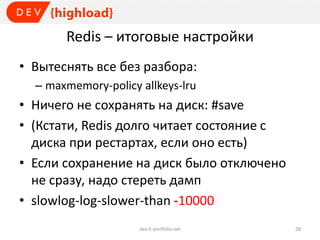 Redis – итоговые настройки
• Вытеснять все без разбора:
– maxmemory-policy allkeys-lru
• Ничего не сохранять на диск: #save
• (Кстати, Redis долго читает состояние с
диска при рестартах, если оно есть)
• Если сохранение на диск было отключено
не сразу, надо стереть дамп
• slowlog-log-slower-than -10000
dev.it-portfolio.net 28
 