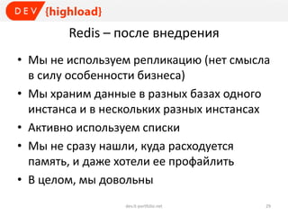 Redis – после внедрения
• Мы не используем репликацию (нет смысла
в силу особенности бизнеса)
• Мы храним данные в разных базах одного
инстанса и в нескольких разных инстансах
• Активно используем списки
• Мы не сразу нашли, куда расходуется
память, и даже хотели ее профайлить
• В целом, мы довольны
dev.it-portfolio.net 29
 