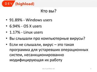 Кто вы?
• 91.89% - Windows users
• 6.94% - OS X users
• 1.17% - Linux users
• Вы слышали про компьютерные вирусы?
• Если не слышали, вирус – это такая
программа для устаревших операционных
систем, несанкционированно
модифицирующая их работу
dev.it-portfolio.net 3
 