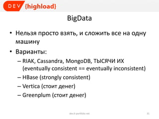 BigData
• Нельзя просто взять, и сложить все на одну
машину
• Варианты:
– RIAK, Cassandra, MongoDB, ТЫСЯЧИ ИХ
(eventually consistent == eventually inconsistent)
– HBase (strongly consistent)
– Vertica (стоит денег)
– Greenplum (стоит денег)
dev.it-portfolio.net 31
 
