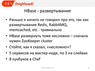 HBase - развертывание
• Раньше я ничего не говорил про это, так как
развертывание Redis, RabbitMQ,
memcached, etc - тривиально
• HBase развернуть тоже несложно – сначала
нужен ZooKeeper cluster
• Стойте, как я сказал, «несложно»?
• 5 сервисов на мастер-ноде, по 3 на слейвах
• 8 кукбуков в Chef
dev.it-portfolio.net 32
 