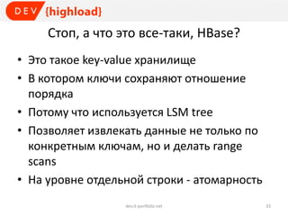Стоп, а что это все-таки, HBase?
• Это такое key-value хранилище
• В котором ключи сохраняют отношение
порядка
• Потому что используется LSM tree
• Позволяет извлекать данные не только по
конкретным ключам, но и делать range
scans
• На уровне отдельной строки - атомарность
dev.it-portfolio.net 33
 