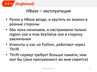 HBase – эксплуатация
• Ручки у HBase везде, и крутить их можно в
разные стороны
• Мы пока начинаем, и настраивали только
region size и max KeyValue size в сторону
увеличения
• Клиенты у нас на Python, работают через
Thrift
• Thrift-сервер требует больше памяти, чем
мог бы (Java-программист во мне смеется)
dev.it-portfolio.net 34
 