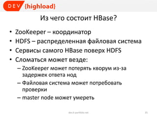 Из чего состоит HBase?
• ZooKeeper – координатор
• HDFS – распределенная файловая система
• Сервисы самого HBase поверх HDFS
• Сломаться может везде:
– ZooKeeper может потерять кворум из-за
задержек ответа нод
– Файловая система может потребовать
проверки
– master node может умереть
dev.it-portfolio.net 35
 