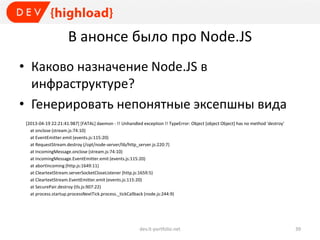 В анонсе было про Node.JS
• Каково назначение Node.JS в
инфраструктуре?
• Генерировать непонятные эксепшны вида
[2013-04-19 22:21:41.987] [FATAL] daemon - !! Unhandled exception !! TypeError: Object [object Object] has no method 'destroy'
at onclose (stream.js:74:10)
at EventEmitter.emit (events.js:115:20)
at RequestStream.destroy (/opt/node-server/lib/http_server.js:220:7)
at IncomingMessage.onclose (stream.js:74:10)
at IncomingMessage.EventEmitter.emit (events.js:115:20)
at abortIncoming (http.js:1649:11)
at CleartextStream.serverSocketCloseListener (http.js:1659:5)
at CleartextStream.EventEmitter.emit (events.js:115:20)
at SecurePair.destroy (tls.js:907:22)
at process.startup.processNextTick.process._tickCallback (node.js:244:9)
dev.it-portfolio.net 39
 