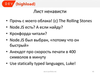 Лист ненависти
• Прочь с моего облака! (с) The Rolling Stones
• Node.JS есть? А если найду?
• Крокфорда читали?
• Node.JS был выбран, «потому что он
быстрый»
• Анекдот про скорость печати в 400
символов в минуту
• Use statically typed languages, Luke!
dev.it-portfolio.net 40
 
