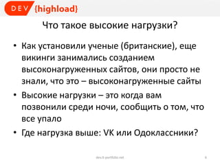Что такое высокие нагрузки?
• Как установили ученые (британские), еще
викинги занимались созданием
высоконагруженных сайтов, они просто не
знали, что это – высоконагруженные сайты
• Высокие нагрузки – это когда вам
позвонили среди ночи, сообщить о том, что
все упало
• Где нагрузка выше: VK или Одоклассники?
dev.it-portfolio.net 6
 