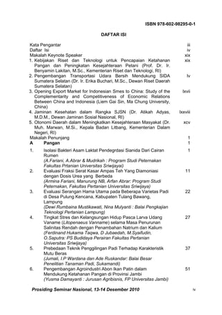 ISBN 978-602-98295-0-1

                                   DAFTAR ISI

Kata Pengantar                                                              iii
Daftar Isi                                                                  iv
Makalah Keynote Speaker                                                    xix
1. Kebijakan Riset dan Teknologi untuk Pencapaian Ketahanan                xix
   Pangan dan Peningkatan Kesejahteraan Petani (Prof. Dr. Ir.
   Benyamin Lakitan, M.Sc., Kementerian Riset dan Teknologi, RI)
2. Pengembangan Transportasi Udara Bersih Mendukung SIDA                    lv
   Sumatera Selatan (Dr. Ir. Erika Buchari, M.Sc., Dewan Riset Daerah
   Sumatera Selatan)
3. Opening Export Market for Indonesian Smes to China: Study of the       lxvii
   Complementarity and Competitiveness of Economic Relations
   Between China and Indonesia (Liem Gai Sin, Ma Chung University,
   China)
4. Jaminan Kesehatan dalam Rangka SJSN (Dr. Atikah Adyas,               lxxviii
   M.D.M., Dewan Jaminan Sosial Nasional, RI)
5. Otonomi Daerah dalam Meningkatkan Kesejahteraan Masyakat (Dr.          xcv
   Muh. Marwan, M.Si., Kepala Badan Litbang, Kementerian Dalam
   Negeri, RI)
Makalah Penunjang                                                            1
A      Pangan                                                                1
1.     Isolasi Bakteri Asam Laktat Pendegrdasi Sianida Dari Cairan           1
       Rumen
       (A.Fariani, A.Abrar & Mudrikah : Program Studi Peternakan
       Fakultas Prtanian Universitas Sriwijayai)
2.     Evaluasi Fraksi Serat Kasar Ampas Teh Yang Diamoniasi               11
       dengan Dosis Urea yang Berbeda
       (Armina Fariani, Manurung NB, Arfan Abrar: Program Studi
       Peternakan, Fakultas Pertanian Universitas Sriwijaya)
3.     Evaluasi Serangan Hama Utama pada Beberapa Varietas Padi            22
       di Desa Pulung Kencana, Kabupaten Tulang Bawang,
       Lampung
       (Dewi Rumbaina Mustikawati, Nina Mulyanti : Balai Pengkajian
       Teknologi Pertanian Lampung)
4.     Tingkat Stres dan Kelangsungan Hidup Pasca Larva Udang              27
       Vaname (Litopenaeus Vanname) selama Masa Penurunan
       Salinitas Rendah dengan Penambahan Natrium dan Kalium
       (Ferdinand Hukama Taqwa, D Jubaedah, M.Syaifudin,
       O.Saputra: PS Budidaya Perairan Fakultas Pertanian
       Universitas Sriwijaya)
5.     Prebedaan Teknik Penggilingan Padi Terhadap Karakteristik           37
       Mutu Beras
       (Jumali, I.P Wardana dan Ade Ruskandar: Balai Besar
       Penelitian Tanaman Padi, Sukamandi)
6.     Pengembangan Agroindustri Abon Ikan Patin dalam                     51
       Mendukung Ketahanan Pangan di Provinsi Jambi
       (Yusma Damayanti : Jurusan Agribisnis, FP Universitas Jambi)

 Prosiding Seminar Nasional, 13-14 Desember 2010                                  iv
 