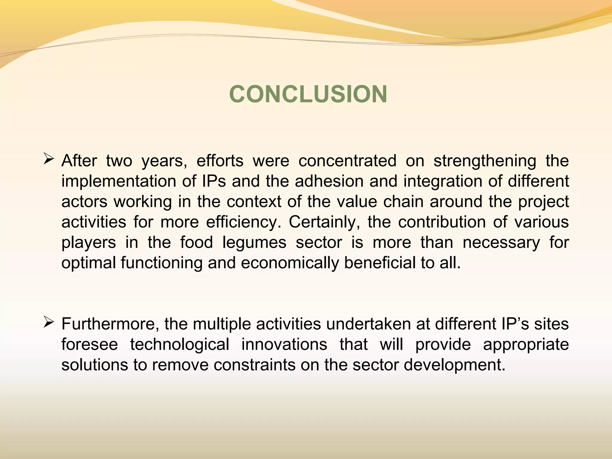 CONCLUSION
 After two years, efforts were concentrated on strengthening the
implementation of IPs and the adhesion and integration of different
actors working in the context of the value chain around the project
activities for more efficiency. Certainly, the contribution of various
players in the food legumes sector is more than necessary for
optimal functioning and economically beneficial to all.
 
 Furthermore, the multiple activities undertaken at different IP’s sites
foresee technological innovations that will provide appropriate
solutions to remove constraints on the sector development.
 