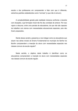 17


escola e dos professores em compreender e lidar com que é diferente,
estranhos padrões estabelecidos como “normais” (o que não é comum).



      A complexibilidade gerada pela realidade inclusiva confronta o docente
com situações, cuja formação inicial não lhe deu condição de antever. Por isso
vigora o discurso, entre uma parcela de educadores, de que não são capazes
de trabalhar com alunos com necessidades educacionais especiais, pois não
foram preparados.



      Diante desse cenário, passamos a nos indagar como os educadores que
atuam nas séries iniciais do Ensino Fundamental do município de Senhor do
Bonfim compreendem a inserção do aluno com necessidades especiais nas
classes comuns da escola regular?



      Neste sentido, o objetivo deste trabalho é identificar como os
educadores compreendem a inserção do aluno com necessidades especiais
nas classes comuns da escola regular.
 
