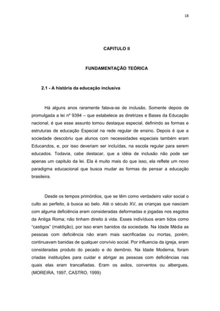 18




                                    CAPITULO II



                           FUNDAMENTAÇÃO TEÓRICA



     2.1 - A história da educação inclusiva



       Há alguns anos raramente falava-se de inclusão. Somente depois de
promulgada a lei nº 9394 – que estabelece as diretrizes e Bases da Educação
nacional, é que esse assunto tomou destaque especial, definindo as formas e
estruturas de educação Especial na rede regular de ensino. Depois é que a
sociedade descobriu que alunos com necessidades especiais também eram
Educandos, e, por isso deveriam ser incluídas, na escola regular para serem
educados. Todavia, cabe destacar, que a idéia de inclusão não pode ser
apenas um capitulo da lei. Ela é muito mais do que isso, ela reflete um novo
paradigma educacional que busca mudar as formas de pensar a educação
brasileira.



       Desde os tempos primórdios, que se têm como verdadeiro valor social o
culto ao perfeito, à busca ao belo. Até o século XV, as crianças que nasciam
com alguma deficiência eram consideradas deformadas e jogadas nos esgotos
da Antiga Roma; não tinham direito à vida. Esses indivíduos eram tidos como
“castigos” (maldição), por isso eram banidos da sociedade. Na Idade Média as
pessoas com deficiência não eram mais sacrificadas ou mortas, porém,
continuavam banidas de qualquer convívio social. Por influencia da igreja, eram
consideradas produto do pecado e do demônio. Na Idade Moderna, foram
criadas instituições para cuidar e abrigar as pessoas com deficiências nas
quais elas eram trancafiadas. Eram os asilos, conventos ou albergues.
(MOREIRA, 1997, CASTRO, 1999)
 