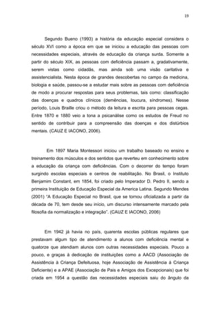 19




      Segundo Bueno (1993) a história da educação especial considera o
século XVI como a época em que se iniciou a educação das pessoas com
necessidades especiais, através de educação da criança surda. Somente a
partir do século XIX, as pessoas com deficiência passam a, gradativamente,
serem vistas como cidadãs, mas ainda sob uma visão caritativa e
assistencialista. Nesta época de grandes descobertas no campo da medicina,
biologia e saúde, passou-se a estudar mais sobre as pessoas com deficiência
de modo a procurar respostas para seus problemas, tais como: classificação
das doenças e quadros clínicos (demências, loucura, síndromes). Nesse
período, Louis Braille criou o método da leitura e escrita para pessoas cegas.
Entre 1870 e 1880 veio a tona a psicanálise como os estudos de Freud no
sentido de contribuir para a compreensão das doenças e dos distúrbios
mentais. (CAUZ E IACONO, 2006).



       Em 1897 Maria Montessori iniciou um trabalho baseado no ensino e
treinamento dos músculos e dos sentidos que reverteu em conhecimento sobre
a educação da criança com deficiências. Com o decorrer do tempo foram
surgindo escolas especiais e centros de reabilitação. No Brasil, o Instituto
Benjamim Constant, em 1854, foi criado pelo Imperador D. Pedro II, sendo a
primeira Instituição de Educação Especial da America Latina. Segundo Mendes
(2001) “A Educação Especial no Brasil, que se tornou oficializada a partir da
década de 70, tem desde seu início, um discurso intensamente marcado pela
filosofia da normalização e integração”. (CAUZ E IACONO, 2006)



      Em 1942 já havia no país, quarenta escolas públicas regulares que
prestavam algum tipo de atendimento a alunos com deficiência mental e
quatorze que atendiam alunos com outras necessidades especiais. Pouco a
pouco, e graças à dedicação de instituições como a AACD (Associação de
Assistência à Criança Defeituosa, hoje Associação de Assistência à Criança
Deficiente) e a APAE (Associação de Pais e Amigos dos Excepcionais) que foi
criada em 1954 a questão das necessidades especiais saiu do ângulo da
 