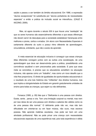20


saúde e passou a ser também do âmbito educacional. Em 1986, e expressão
“alunos excepcionais” foi substituída por “alunos portadores de necessidades
especiais” e então a prática da inclusão social se intensificou. (CAUZ E
IACONO, 2006).



      Mas, só agora durante o século XXI é que houve uma “aceitação” de
que os seres humanos são essencialmente diferentes e que essas diferenças
não devem servir de desculpas para a sociedade estabelecer hierarquias entre
melhores e piores, certos e errados. Um aluno com Necessidades Especiais é
certamente diferente do outro e possui ritmo diferente de aprendizagem,
circunstância, entretanto, que não o exclui de aprender.



     A meta essencial de educação inclusiva é conseguir que essas crianças
ditas diferentes consigam juntos com as outras uma socialização, de uma
aprendizagem que deve ser desenvolvida para a prática, possibilitando uma
convivência saudável e sem preconceitos pela sociedade. E para que essa
meta se concretize, é preciso que os educadores acreditem na educação
inclusiva, não apenas como um “trabalho”, mas como um novo desafio que a
vida lhes proporciona. O direito de igualdades de oportunidades educacionais é
o resultado de uma luta histórica dos “militantes” dos direitos humanos, luta
que implica a obrigatoriedade do Estado em garantir gratuitamente unidades de
ensino para todas as crianças, que sejam ou não deficientes.



    Fonseca (1995, p. 09) fala que o “Deficiente é uma pessoa com direitos.
Existe, sente , pensa e cria. Tem uma limitação corporal ou mental, mas nem
por isso deixa de ser uma pessoa com direitos e saberes tão válidos como os
de uma pessoa dita normal.” O deficiente pode não ver, mas não tem
dificuldade em orientar-se ou em fazer música, não ouve, mas escreve
poesias. Não aprende matérias escolares, mas pode ser bom em uma
atividade profissional. Não se pode privar uma criança com necessidades
educacionais especiais de uma experiência real, pois toda experiência é válida
 