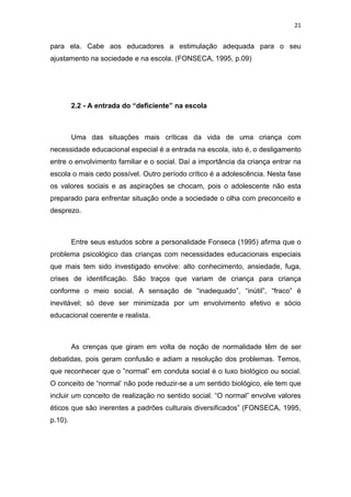 21


para ela. Cabe aos educadores a estimulação adequada para o seu
ajustamento na sociedade e na escola. (FONSECA, 1995, p.09)




         2.2 - A entrada do “deficiente” na escola



         Uma das situações mais críticas da vida de uma criança com
necessidade educacional especial é a entrada na escola, isto é, o desligamento
entre o envolvimento familiar e o social. Daí a importância da criança entrar na
escola o mais cedo possível. Outro período crítico é a adolescência. Nesta fase
os valores sociais e as aspirações se chocam, pois o adolescente não esta
preparado para enfrentar situação onde a sociedade o olha com preconceito e
desprezo.



         Entre seus estudos sobre a personalidade Fonseca (1995) afirma que o
problema psicológico das crianças com necessidades educacionais especiais
que mais tem sido investigado envolve: alto conhecimento, ansiedade, fuga,
crises de identificação. São traços que variam de criança para criança
conforme o meio social. A sensação de “inadequado”, “inútil”, “fraco” é
inevitável; só deve ser minimizada por um envolvimento efetivo e sócio
educacional coerente e realista.



         As crenças que giram em volta de noção de normalidade têm de ser
debatidas, pois geram confusão e adiam a resolução dos problemas. Temos,
que reconhecer que o ”normal” em conduta social é o luxo biológico ou social.
O conceito de “normal’ não pode reduzir-se a um sentido biológico, ele tem que
incluir um conceito de realização no sentido social. “O normal” envolve valores
éticos que são inerentes a padrões culturais diversificados” (FONSECA, 1995,
p.10).
 