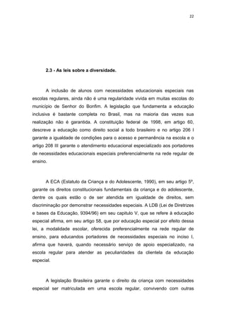 22




      2.3 - As leis sobre a diversidade.



      A inclusão de alunos com necessidades educacionais especiais nas
escolas regulares, ainda não é uma regularidade vivida em muitas escolas do
município de Senhor do Bonfim. A legislação que fundamenta a educação
inclusiva é bastante completa no Brasil, mas na maioria das vezes sua
realização não é garantida. A constituição federal de 1998, em artigo 60,
descreve a educação como direito social a todo brasileiro e no artigo 206 I
garante a igualdade de condições para o acesso e permanência na escola e o
artigo 208 III garante o atendimento educacional especializado aos portadores
de necessidades educacionais especiais preferencialmente na rede regular de
ensino.



      A ECA (Estatuto da Criança e do Adolescente, 1990), em seu artigo 5º,
garante os direitos constitucionais fundamentais da criança e do adolescente,
dentre os quais estão o de ser atendida em igualdade de direitos, sem
discriminação por demonstrar necessidades especiais. A LDB (Lei de Diretrizes
e bases da Educação, 9394/96) em seu capitulo V, que se refere à educação
especial afirma, em seu artigo 58, que por educação especial por efeito dessa
lei, a modalidade escolar, oferecida preferencialmente na rede regular de
ensino, para educandos portadores de necessidades especiais no inciso I,
afirma que haverá, quando necessário serviço de apoio especializado, na
escola regular para atender as peculiaridades da clientela da educação
especial.



      A legislação Brasileira garante o direito da criança com necessidades
especial ser matriculada em uma escola regular, convivendo com outras
 
