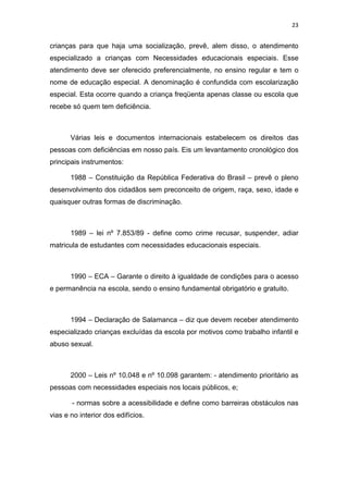 23


crianças para que haja uma socialização, prevê, alem disso, o atendimento
especializado a crianças com Necessidades educacionais especiais. Esse
atendimento deve ser oferecido preferencialmente, no ensino regular e tem o
nome de educação especial. A denominação é confundida com escolarização
especial. Esta ocorre quando a criança freqüenta apenas classe ou escola que
recebe só quem tem deficiência.



       Várias leis e documentos internacionais estabelecem os direitos das
pessoas com deficiências em nosso país. Eis um levantamento cronológico dos
principais instrumentos:

       1988 – Constituição da República Federativa do Brasil – prevê o pleno
desenvolvimento dos cidadãos sem preconceito de origem, raça, sexo, idade e
quaisquer outras formas de discriminação.



       1989 – lei nº 7.853/89 - define como crime recusar, suspender, adiar
matricula de estudantes com necessidades educacionais especiais.



       1990 – ECA – Garante o direito à igualdade de condições para o acesso
e permanência na escola, sendo o ensino fundamental obrigatório e gratuito.



       1994 – Declaração de Salamanca – diz que devem receber atendimento
especializado crianças excluídas da escola por motivos como trabalho infantil e
abuso sexual.



       2000 – Leis nº 10.048 e nº 10.098 garantem: - atendimento prioritário as
pessoas com necessidades especiais nos locais públicos, e;

       - normas sobre a acessibilidade e define como barreiras obstáculos nas
vias e no interior dos edifícios.
 