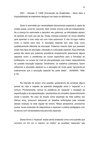 24


         2001 – Decreto nº 3.956 (Convenção de Guatemala) – deixa claro a
impossibilidade de tratamento desigual com base na deficiência.



         Quem é acometido por necessidades educacionais especiais é capaz de
muitas coisas, como ler, escrever, fazer contas, brincar e até ser independente.
Se a criança for estimulada a descobrir seu potencial, as dificuldades deixam
de persistir em tudo que ele faz. Essas crianças precisam de novos desafios
para aprender a viver cada vez com mais autonomia. E não há lugar melhor
como a escola para isso. A educação especial tem sido vista como
qualitativamente diferente da educação. Podemos mesmo dizer que parecem
existir dois tipos de educação: educação e a educação especial. Essa distinção
parece tão obvia que podemos percebê-la simplesmente observando alguns
aspectos como: a existências de cursos específicos para a formação de
professores, ou cursos de nível de pós-graduação que tratam especialmente
da questão educação especial. Geralmente, os trabalhos publicados, fazem
referencia a educação especial ou a educação de modo geral “ignorando-se
praticamente que a educação especial faz parte desta”.        (KASSAR, 1998,
p.15).



         Na intenção de propor uma questão, gostaríamos de comentar alguns
pontos de vista a respeito da aparente desligação entre o “especial” e o
comum. Primeiramente, vemos na existência do “especial” o resultado da
especificação e da especialização, característica do complexo desenvolvimento
social e escolar. No caso da escola coma expansão da rede pública nos
últimos anos, procuram solucionar os desafios enfrentados pela inclusão
dessas crianças na rede regular de ensino. Nessa perspectiva, precisamos
buscar novas propostas de diagnósticos e repensar a prática pedagógica com
os alunos com necessidades educacionais especiais.



         Dessa forma o “especial” acaba sendo analisado como uma questão que
encontra um fim em si mesmo, ou melhor: as questões “especiais” são
 