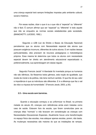 27


uma criança especial terá sempre limitações impostas pelo ambiente cultural,
social e histórico.



      Por essas razões, dizer o que é ou o que não é “especial” ou “diferente”
não é fácil. É comum afirmar que ser “especial” ou “diferente” é todo aquele
que não se enquadra as normas sociais estabelecidas pela sociedade.
(BIANCHETTI, LUCIDIO, 1992.)



           Segundo a LDB (Lei de Direito e Bases da Educação Nacional)
percebemos que os alunos com Necessidade especial são alunos que
possuem exigência incomuns, diferentes de outros alunos. E em razões dessas
particularidades, eles precisam de recursos pedagógicos e metodológicos
próprios. Essa mesma lei determina que todos os alunos com necessidade
especial devem ter direito em atendimento educacional especializado e,
preferencialmente, sua aprendizagem em classe regular.



       Segundo Francois Jacob” A liberdade foi inventada porque os humanos
não são idênticos. Se fôssemos todos gêmeos, esta noção de igualdade, que
revela da moral e da política, não teria nenhum sentido. O que lhe dá seu valor
e importância é que os indivíduos são diferentes. E é a diferença que faz o sal
da vida e a riqueza da humanidade.” (Francois Jacob, 2003, p.35).



     2.5 – Uma escola sem barreiras.



        Quando a educação começou a se uniformizar no Brasil, na primeira
metade do século 20, crianças com deficiências ainda eram tratadas como
caso de saúde. Estavam fora da escola, que foram construídas para as
crianças ditas “normais” e não levavam em consideração as crianças com
Necessidades Educacionais Especiais. Atualmente houve uma transformação
no espaço físico das escolas, mas adequar apenas escolas, porem, não basta.
As mudanças necessárias são maiores do que as instalações de rampas.
 
