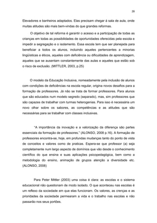 28


Elevadores e banheiros adaptados. Elas precisam chegar á sala de aula, onde
muitas atitudes são mais bem-vindas do que grandes reformas.

     O objetivo de tal reforma é garantir o acesso e a participação de todas as
crianças em todas as possibilidades de oportunidades oferecidas pela escola e
impedir a segregação e o isolamento. Essa escola tem que ser planejada para
beneficiar a todos os alunos, incluindo aqueles pertencentes a minorias
lingüísticas e éticos, aqueles com deficiência ou dificuldades de aprendizagem,
aqueles que se ausentam constantemente das aulas e aqueles que estão sob
o risco de exclusão. (MITTLER, 2003, p.25)



     O modelo da Educação Inclusiva, nomeadamente pela inclusão de alunos
com condições de deficiências na escola regular, origina novos desafios para a
formação de professores. Já não se trata de formar professores. Para alunos
que são educados num modelo segredo (separado), mas, sim professores que
são capazes de trabalhar com turmas heterogenias. Para isso é necessária um
novo olhar sobre os sabores, as competências e as atitudes que são
necessárias para se trabalhar com classes inclusivas.



        “A importância da inovação e a valorização da diferença são partes
essenciais da formação de professores.” (ALONSO, 2008 p.16). A formação de
professores encontra-se, hoje, em profundas mudanças tanto do ponto de vista
de conceitos e valores como de praticas. Espera-se que professor (a) seja
completamente num largo aspecto de domínios que vão desde o conhecimento
científico do que ensina e suas aplicações psicopedagógica, bem como a
metodologia do ensino, animação de grupos atenção a diversidade etc.
(ALONSO, 2008)



        Para Peter Mittler (2003) uma coisa é clara: as escolas e o sistema
educacional não questionam de modo isolado. O que aconteceu nas escolas é
um reflexo da sociedade em que elas funcionam. Os valores, as crenças e as
prioridades da sociedade permearam a vida e o trabalho nas escolas e não
passarão nos seus portões.
 