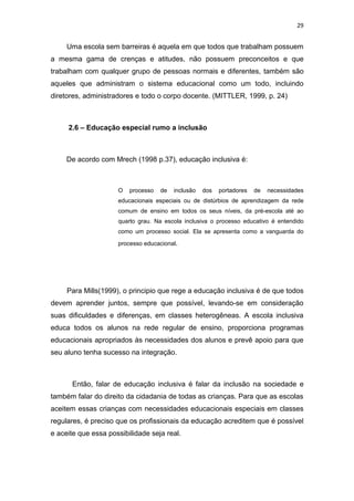 29


     Uma escola sem barreiras é aquela em que todos que trabalham possuem
a mesma gama de crenças e atitudes, não possuem preconceitos e que
trabalham com qualquer grupo de pessoas normais e diferentes, também são
aqueles que administram o sistema educacional como um todo, incluindo
diretores, administradores e todo o corpo docente. (MITTLER, 1999, p. 24)



     2.6 – Educação especial rumo a inclusão



     De acordo com Mrech (1998 p.37), educação inclusiva é:



                     O   processo   de   inclusão   dos   portadores   de   necessidades
                     educacionais especiais ou de distúrbios de aprendizagem da rede
                     comum de ensino em todos os seus níveis, da pré-escola até ao
                     quarto grau. Na escola inclusiva o processo educativo é entendido
                     como um processo social. Ela se apresenta como a vanguarda do

                     processo educacional.




     Para Mills(1999), o principio que rege a educação inclusiva é de que todos
devem aprender juntos, sempre que possível, levando-se em consideração
suas dificuldades e diferenças, em classes heterogêneas. A escola inclusiva
educa todos os alunos na rede regular de ensino, proporciona programas
educacionais apropriados às necessidades dos alunos e prevê apoio para que
seu aluno tenha sucesso na integração.



      Então, falar de educação inclusiva é falar da inclusão na sociedade e
também falar do direito da cidadania de todas as crianças. Para que as escolas
aceitem essas crianças com necessidades educacionais especiais em classes
regulares, é preciso que os profissionais da educação acreditem que é possível
e aceite que essa possibilidade seja real.
 