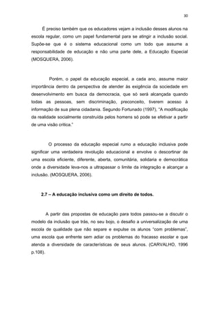 30


     É preciso também que os educadores vejam a inclusão desses alunos na
escola regular, como um papel fundamental para se atingir a inclusão social.
Supõe-se que é o sistema educacional como um todo que assume a
responsabilidade de educação e não uma parte dele, a Educação Especial
(MOSQUERA, 2006).



           Porém, o papel da educação especial, a cada ano, assume maior
importância dentro da perspectiva de atender às exigência da sociedade em
desenvolvimento em busca da democracia, que só será alcançada quando
todas as pessoas, sem discriminação, preconceito, tiverem acesso à
informação de sua plena cidadania. Segundo Fortunado (1997), “A modificação
da realidade socialmente construída pelos homens só pode se efetivar a partir
de uma visão critica.”



           O processo da educação especial rumo a educação inclusiva pode
significar uma verdadeira revolução educacional e envolve o descortinar de
uma escola eficiente, diferente, aberta, comunitária, solidaria e democrática
onde a diversidade leva-nos a ultrapassar o limite da integração e alcançar a
inclusão. (MOSQUERA, 2006).



     2.7 – A educação inclusiva como um direito de todos.



          A partir das propostas de educação para todos passou-se a discutir o
modelo da inclusão que trás, no seu bojo, o desafio a universalização de uma
escola de qualidade que não separe e expulse os alunos “com problemas”,
uma escola que enfrente sem adiar os problemas do fracasso escolar e que
atenda a diversidade de características de seus alunos. (CARVALHO, 1996
p.108).
 