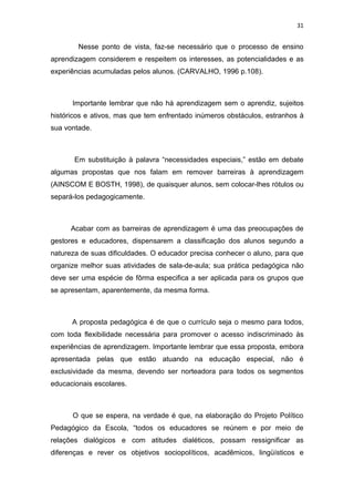 31


        Nesse ponto de vista, faz-se necessário que o processo de ensino
aprendizagem considerem e respeitem os interesses, as potencialidades e as
experiências acumuladas pelos alunos. (CARVALHO, 1996 p.108).



      Importante lembrar que não há aprendizagem sem o aprendiz, sujeitos
históricos e ativos, mas que tem enfrentado inúmeros obstáculos, estranhos à
sua vontade.



       Em substituição à palavra “necessidades especiais,” estão em debate
algumas propostas que nos falam em remover barreiras à aprendizagem
(AINSCOM E BOSTH, 1998), de quaisquer alunos, sem colocar-lhes rótulos ou
separá-los pedagogicamente.



      Acabar com as barreiras de aprendizagem é uma das preocupações de
gestores e educadores, dispensarem a classificação dos alunos segundo a
natureza de suas dificuldades. O educador precisa conhecer o aluno, para que
organize melhor suas atividades de sala-de-aula; sua prática pedagógica não
deve ser uma espécie de fôrma especifica a ser aplicada para os grupos que
se apresentam, aparentemente, da mesma forma.



      A proposta pedagógica é de que o currículo seja o mesmo para todos,
com toda flexibilidade necessária para promover o acesso indiscriminado às
experiências de aprendizagem. Importante lembrar que essa proposta, embora
apresentada pelas que estão atuando na educação especial, não é
exclusividade da mesma, devendo ser norteadora para todos os segmentos
educacionais escolares.



      O que se espera, na verdade é que, na elaboração do Projeto Político
Pedagógico da Escola, “todos os educadores se reúnem e por meio de
relações dialógicos e com atitudes dialéticos, possam ressignificar as
diferenças e rever os objetivos sociopolíticos, acadêmicos, lingüísticos e
 