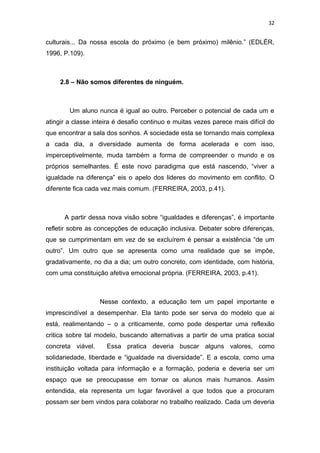 32


culturais... Da nossa escola do próximo (e bem próximo) milênio.” (EDLÉR,
1996, P.109).



     2.8 – Não somos diferentes de ninguém.



        Um aluno nunca é igual ao outro. Perceber o potencial de cada um e
atingir a classe inteira é desafio continuo e muitas vezes parece mais difícil do
que encontrar a sala dos sonhos. A sociedade esta se tornando mais complexa
a cada dia, a diversidade aumenta de forma acelerada e com isso,
imperceptivelmente, muda também a forma de compreender o mundo e os
próprios semelhantes. É este novo paradigma que está nascendo, “viver a
igualdade na diferença” eis o apelo dos lideres do movimento em conflito. O
diferente fica cada vez mais comum. (FERREIRA, 2003, p.41).



      A partir dessa nova visão sobre “igualdades e diferenças”, é importante
refletir sobre as concepções de educação inclusiva. Debater sobre diferenças,
que se cumprimentam em vez de se excluírem é pensar a existência “de um
outro”. Um outro que se apresenta como uma realidade que se impõe,
gradativamente, no dia a dia; um outro concreto, com identidade, com história,
com uma constituição afetiva emocional própria. (FERREIRA, 2003, p.41).



                   Nesse contexto, a educação tem um papel importante e
imprescindível a desempenhar. Ela tanto pode ser serva do modelo que ai
está, realimentando – o a criticamente, como pode despertar uma reflexão
critica sobre tal modelo, buscando alternativas a partir de uma pratica social
concreta viável.     Essa pratica deveria buscar alguns valores, como
solidariedade, liberdade e “igualdade na diversidade”. E a escola, como uma
instituição voltada para informação e a formação, poderia e deveria ser um
espaço que se preocupasse em tornar os alunos mais humanos. Assim
entendida, ela representa um lugar favorável a que todos que a procuram
possam ser bem vindos para colaborar no trabalho realizado. Cada um deveria
 